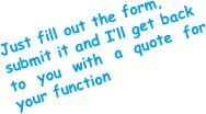 Just fill out the form,
submit it and I’ll get back
to you with a quote for your function